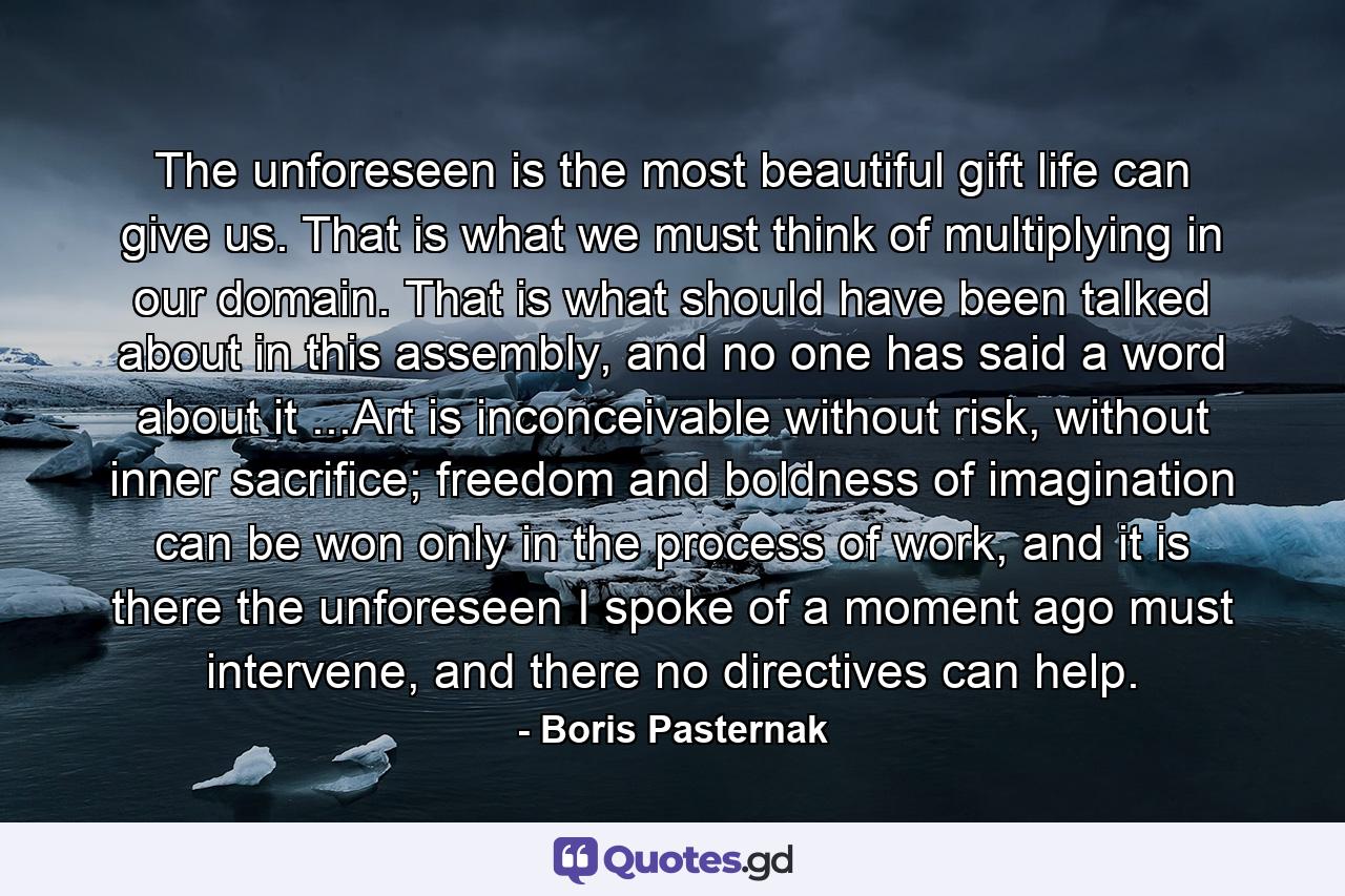 The unforeseen is the most beautiful gift life can give us. That is what we must think of multiplying in our domain. That is what should have been talked about in this assembly, and no one has said a word about it ...Art is inconceivable without risk, without inner sacrifice; freedom and boldness of imagination can be won only in the process of work, and it is there the unforeseen I spoke of a moment ago must intervene, and there no directives can help. - Quote by Boris Pasternak