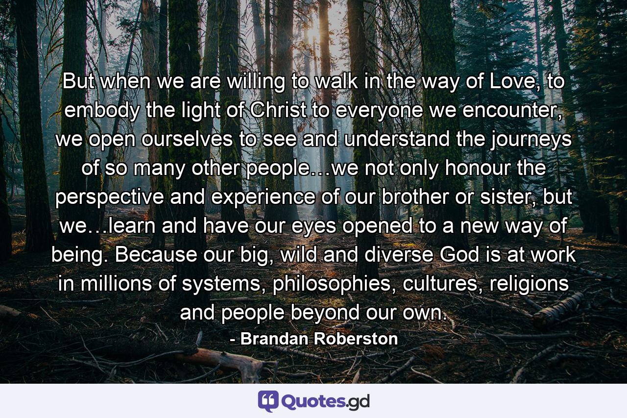 But when we are willing to walk in the way of Love, to embody the light of Christ to everyone we encounter, we open ourselves to see and understand the journeys of so many other people…we not only honour the perspective and experience of our brother or sister, but we…learn and have our eyes opened to a new way of being. Because our big, wild and diverse God is at work in millions of systems, philosophies, cultures, religions and people beyond our own. - Quote by Brandan Roberston