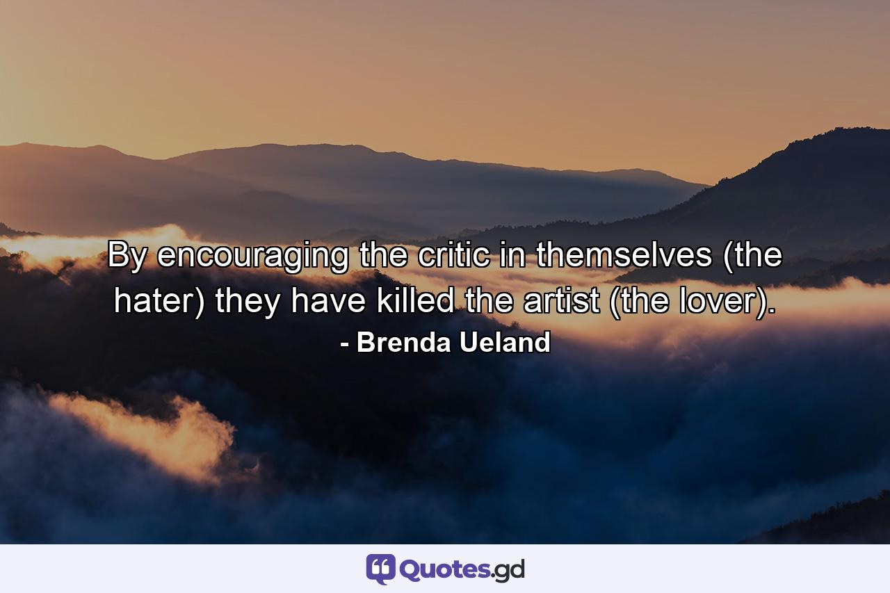 By encouraging the critic in themselves (the hater) they have killed the artist (the lover). - Quote by Brenda Ueland