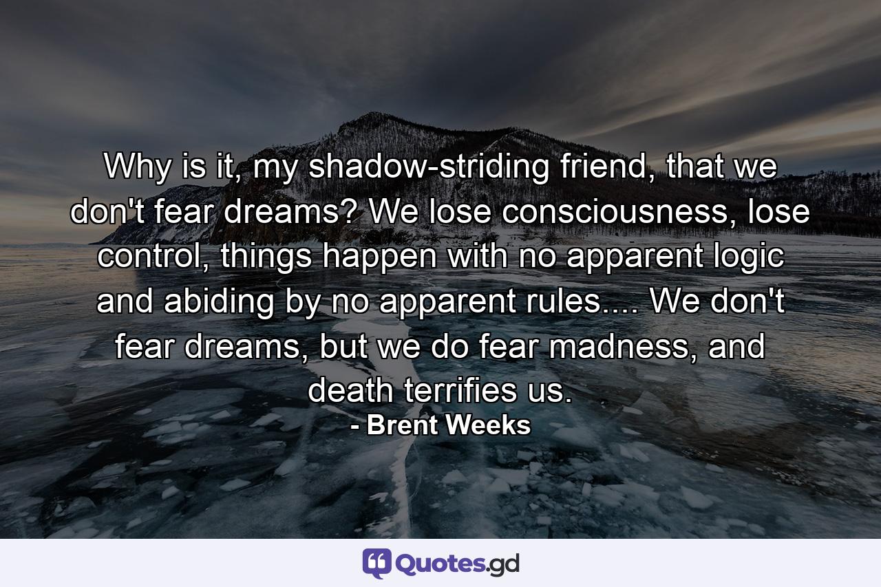 Why is it, my shadow-striding friend, that we don't fear dreams? We lose consciousness, lose control, things happen with no apparent logic and abiding by no apparent rules.... We don't fear dreams, but we do fear madness, and death terrifies us. - Quote by Brent Weeks