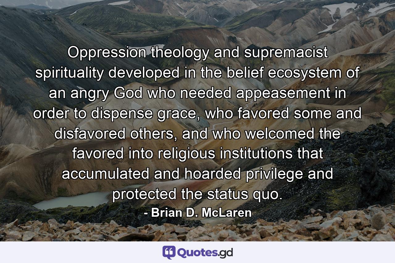 Oppression theology and supremacist spirituality developed in the belief ecosystem of an angry God who needed appeasement in order to dispense grace, who favored some and disfavored others, and who welcomed the favored into religious institutions that accumulated and hoarded privilege and protected the status quo. - Quote by Brian D. McLaren