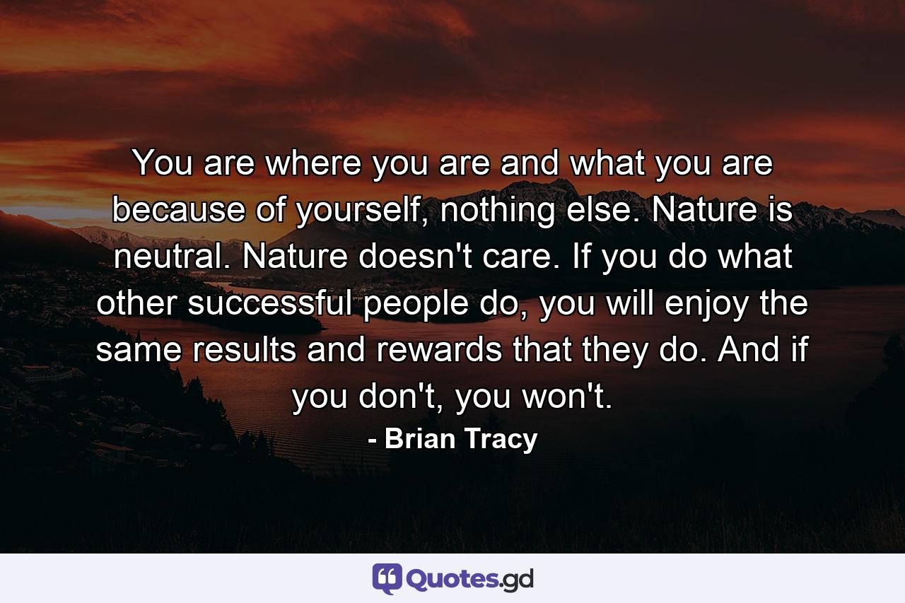 You are where you are and what you are because of yourself, nothing else. Nature is neutral. Nature doesn't care. If you do what other successful people do, you will enjoy the same results and rewards that they do. And if you don't, you won't. - Quote by Brian Tracy