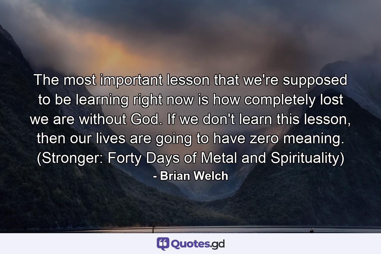 The most important lesson that we're supposed to be learning right now is how completely lost we are without God. If we don't learn this lesson, then our lives are going to have zero meaning. (Stronger: Forty Days of Metal and Spirituality) - Quote by Brian Welch