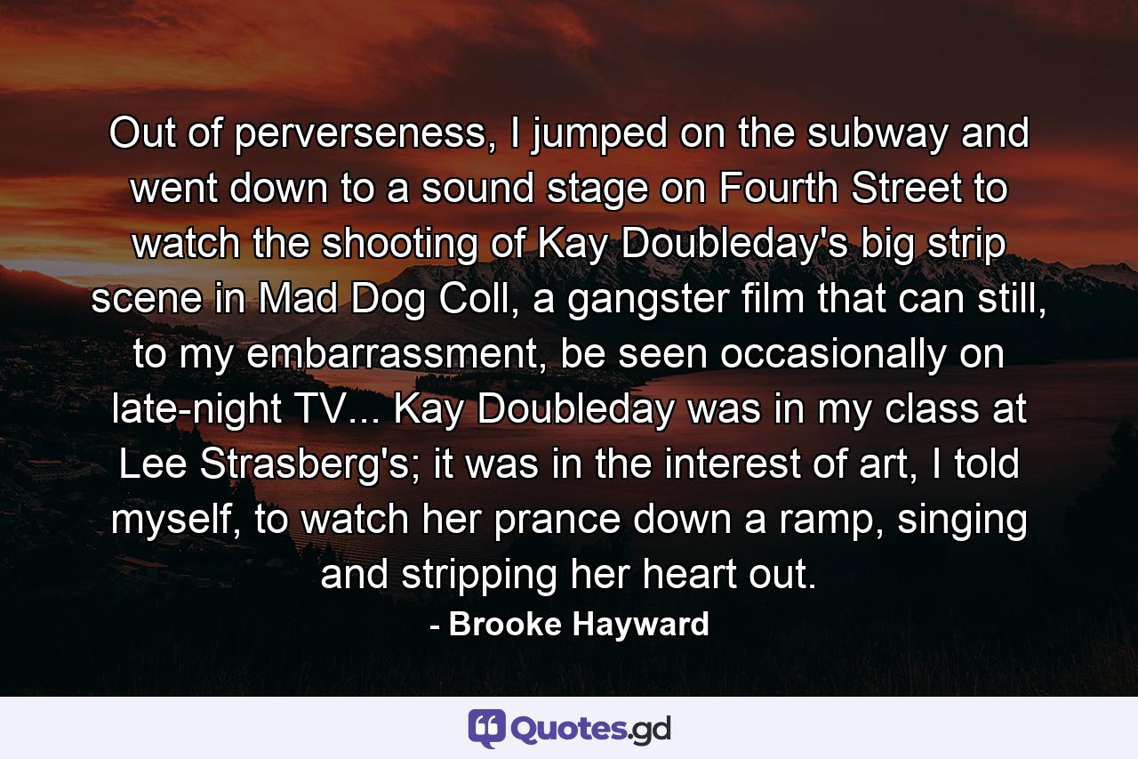 Out of perverseness, I jumped on the subway and went down to a sound stage on Fourth Street to watch the shooting of Kay Doubleday's big strip scene in Mad Dog Coll, a gangster film that can still, to my embarrassment, be seen occasionally on late-night TV... Kay Doubleday was in my class at Lee Strasberg's; it was in the interest of art, I told myself, to watch her prance down a ramp, singing and stripping her heart out. - Quote by Brooke Hayward