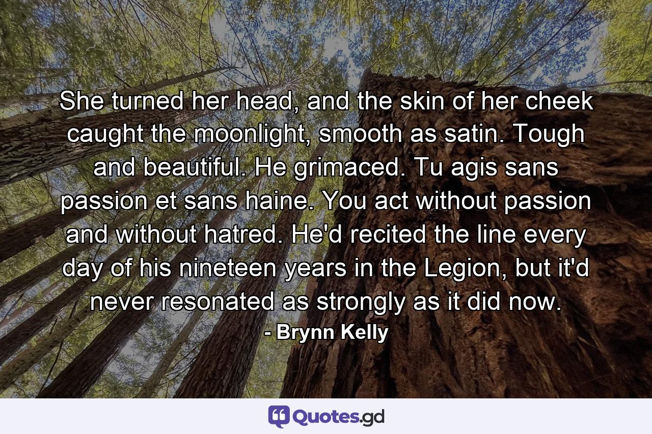 She turned her head, and the skin of her cheek caught the moonlight, smooth as satin. Tough and beautiful. He grimaced. Tu agis sans passion et sans haine. You act without passion and without hatred. He'd recited the line every day of his nineteen years in the Legion, but it'd never resonated as strongly as it did now. - Quote by Brynn Kelly