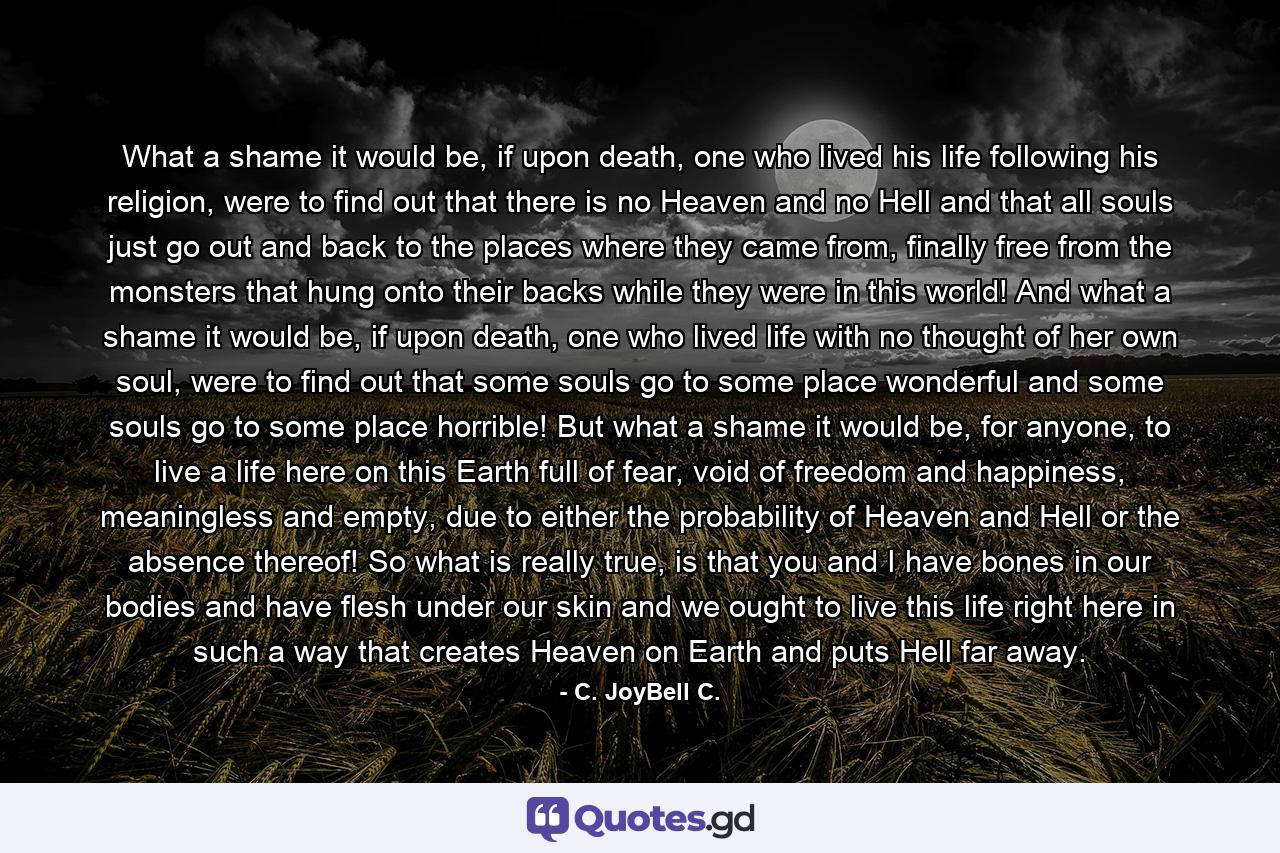 What a shame it would be, if upon death, one who lived his life following his religion, were to find out that there is no Heaven and no Hell and that all souls just go out and back to the places where they came from, finally free from the monsters that hung onto their backs while they were in this world! And what a shame it would be, if upon death, one who lived life with no thought of her own soul, were to find out that some souls go to some place wonderful and some souls go to some place horrible! But what a shame it would be, for anyone, to live a life here on this Earth full of fear, void of freedom and happiness, meaningless and empty, due to either the probability of Heaven and Hell or the absence thereof! So what is really true, is that you and I have bones in our bodies and have flesh under our skin and we ought to live this life right here in such a way that creates Heaven on Earth and puts Hell far away. - Quote by C. JoyBell C.