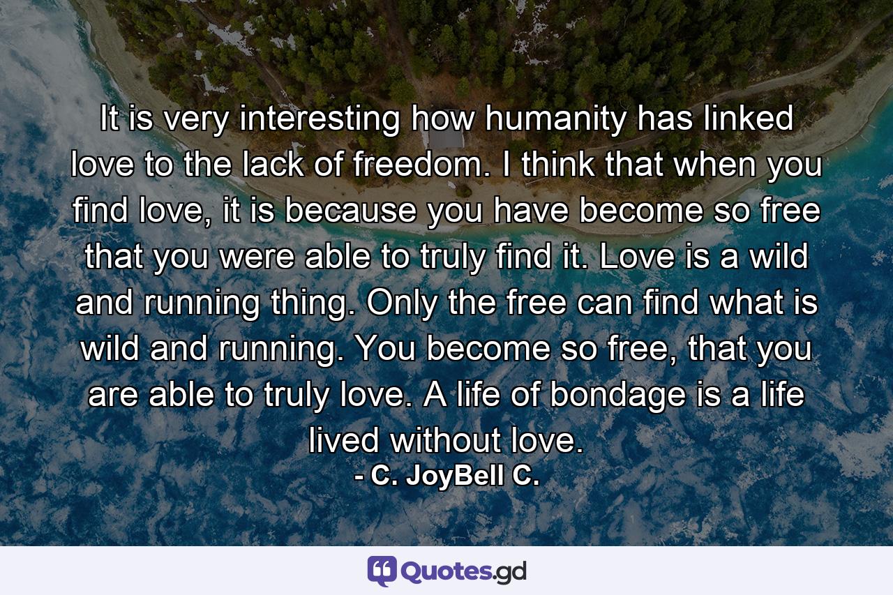 It is very interesting how humanity has linked love to the lack of freedom. I think that when you find love, it is because you have become so free that you were able to truly find it. Love is a wild and running thing. Only the free can find what is wild and running. You become so free, that you are able to truly love. A life of bondage is a life lived without love. - Quote by C. JoyBell C.