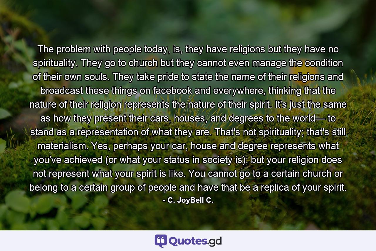 The problem with people today, is, they have religions but they have no spirituality. They go to church but they cannot even manage the condition of their own souls. They take pride to state the name of their religions and broadcast these things on facebook and everywhere, thinking that the nature of their religion represents the nature of their spirit. It's just the same as how they present their cars, houses, and degrees to the world— to stand as a representation of what they are. That's not spirituality; that's still materialism. Yes, perhaps your car, house and degree represents what you've achieved (or what your status in society is); but your religion does not represent what your spirit is like. You cannot go to a certain church or belong to a certain group of people and have that be a replica of your spirit. - Quote by C. JoyBell C.