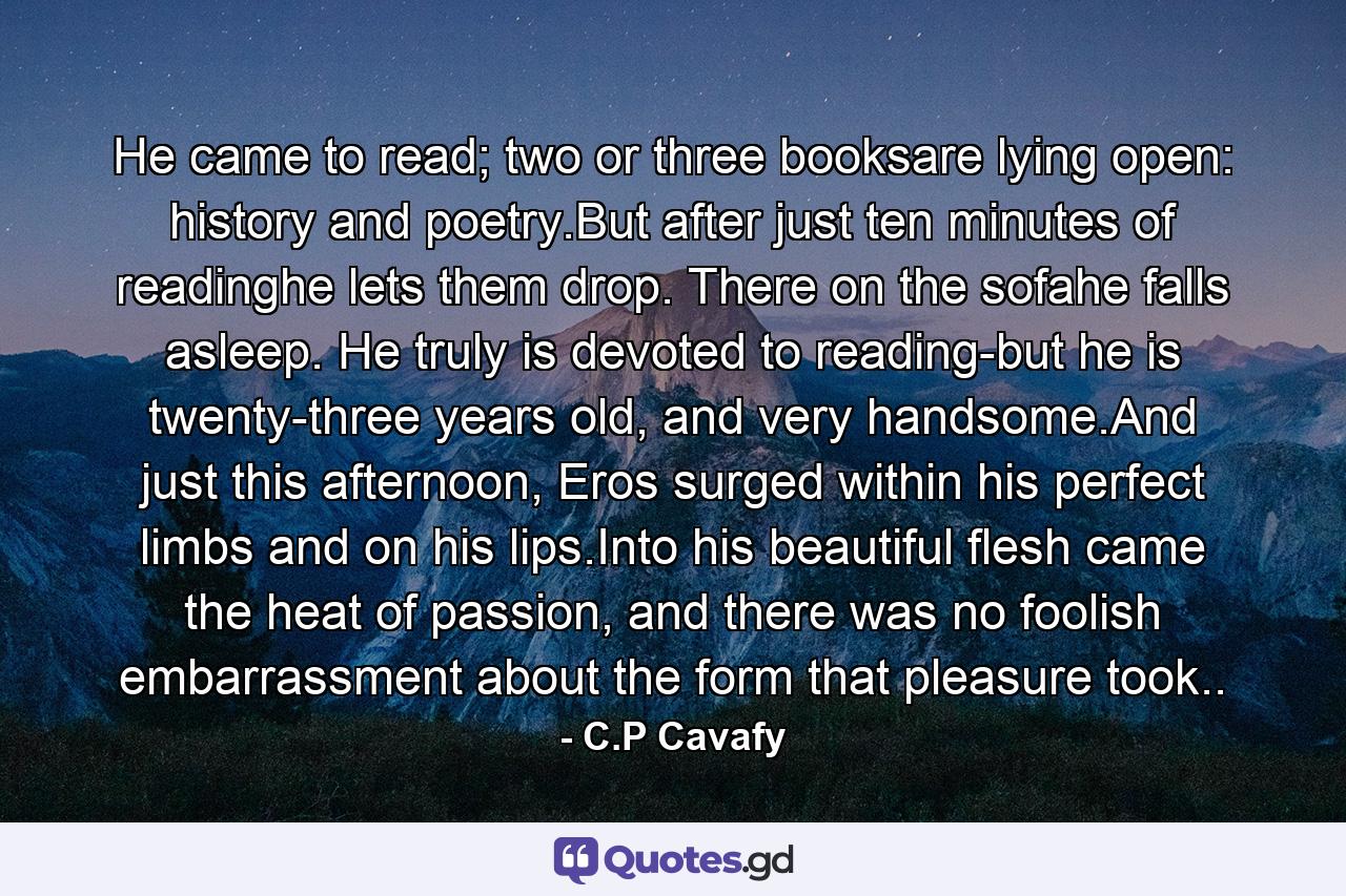 He came to read; two or three booksare lying open: history and poetry.But after just ten minutes of readinghe lets them drop. There on the sofahe falls asleep. He truly is devoted to reading-but he is twenty-three years old, and very handsome.And just this afternoon, Eros surged within his perfect limbs and on his lips.Into his beautiful flesh came the heat of passion, and there was no foolish embarrassment about the form that pleasure took.. - Quote by C.P Cavafy