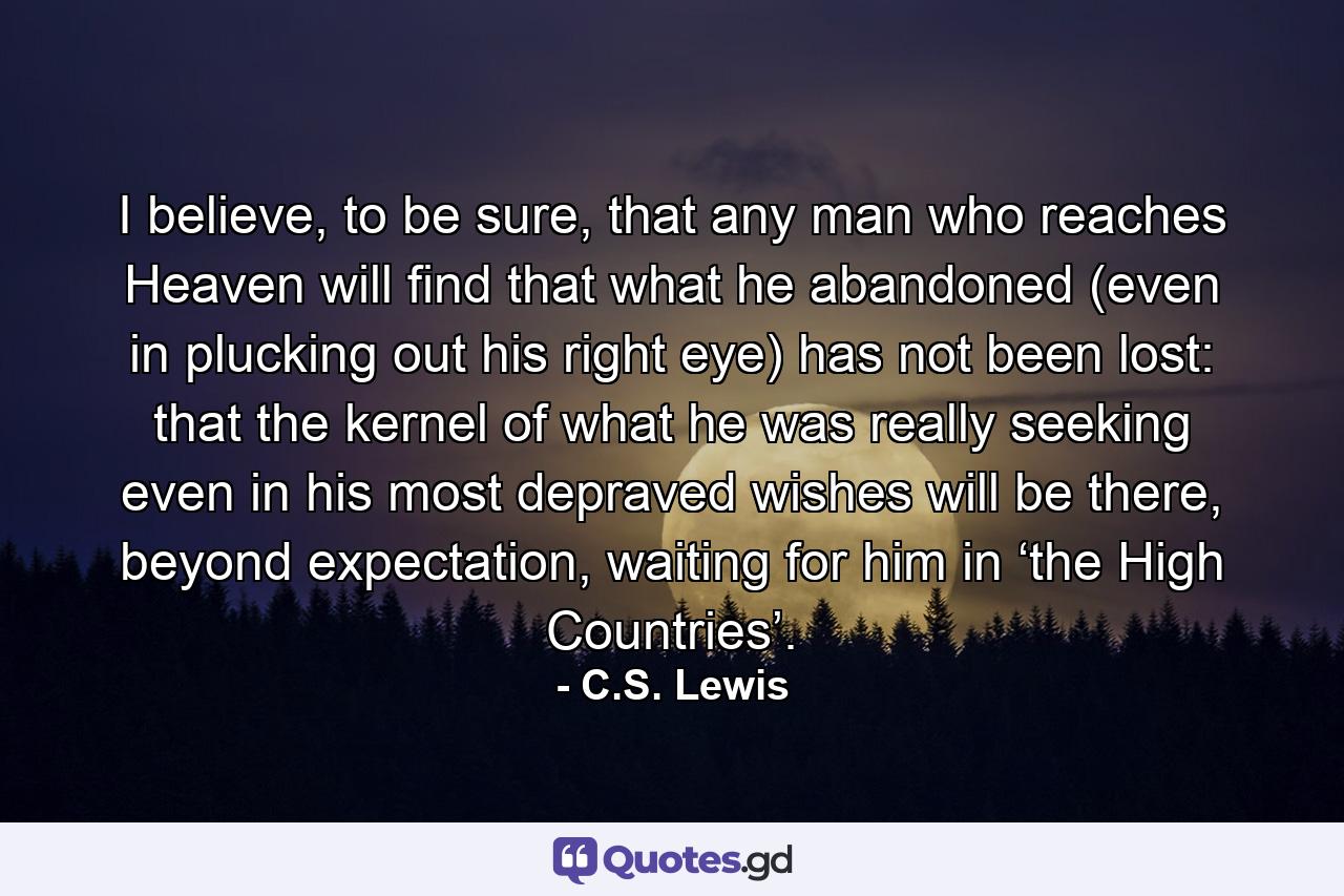 I believe, to be sure, that any man who reaches Heaven will find that what he abandoned (even in plucking out his right eye) has not been lost: that the kernel of what he was really seeking even in his most depraved wishes will be there, beyond expectation, waiting for him in ‘the High Countries’. - Quote by C.S. Lewis