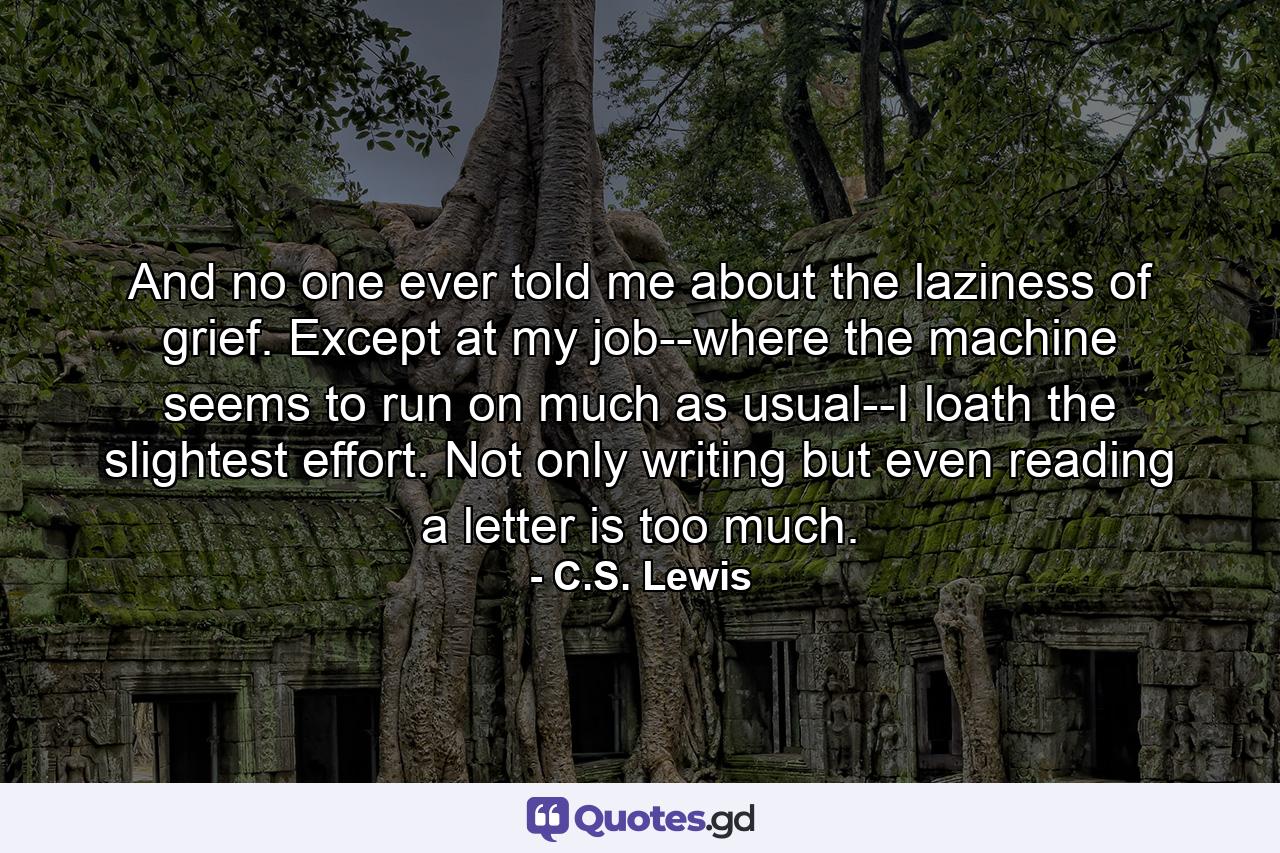 And no one ever told me about the laziness of grief. Except at my job--where the machine seems to run on much as usual--I loath the slightest effort. Not only writing but even reading a letter is too much. - Quote by C.S. Lewis