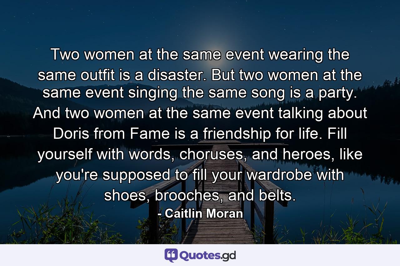 Two women at the same event wearing the same outfit is a disaster. But two women at the same event singing the same song is a party. And two women at the same event talking about Doris from Fame is a friendship for life. Fill yourself with words, choruses, and heroes, like you're supposed to fill your wardrobe with shoes, brooches, and belts. - Quote by Caitlin Moran