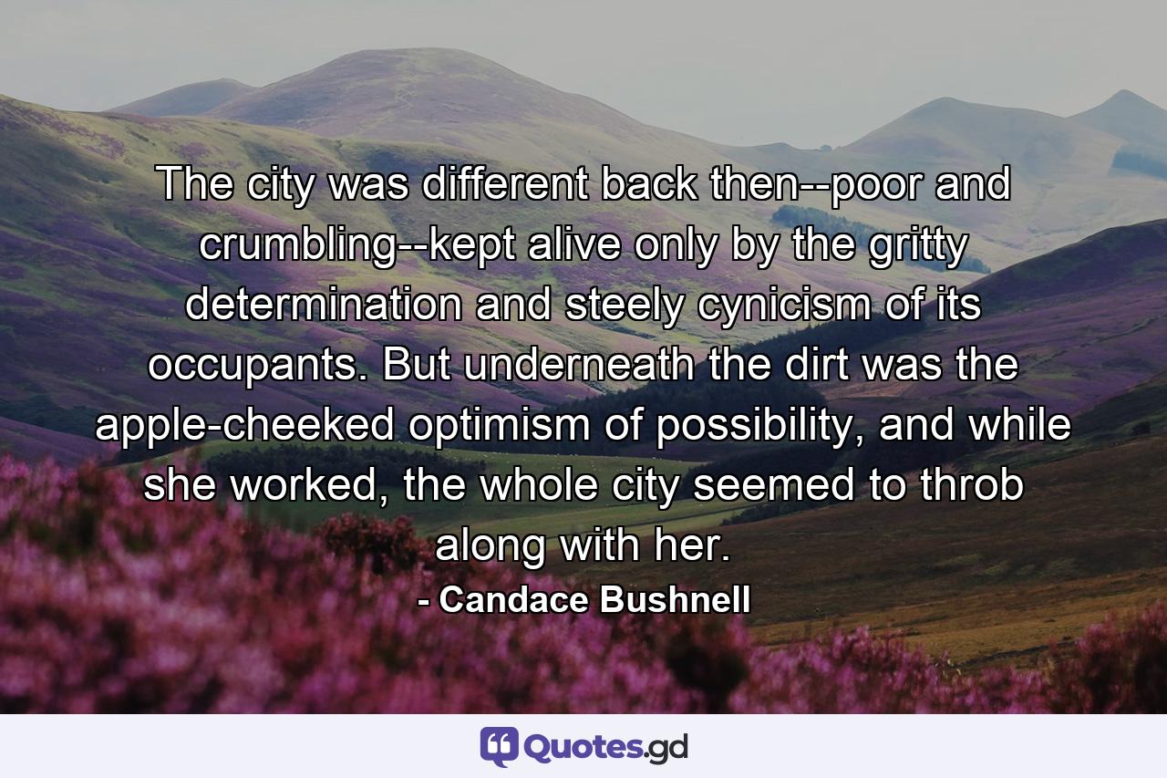 The city was different back then--poor and crumbling--kept alive only by the gritty determination and steely cynicism of its occupants. But underneath the dirt was the apple-cheeked optimism of possibility, and while she worked, the whole city seemed to throb along with her. - Quote by Candace Bushnell