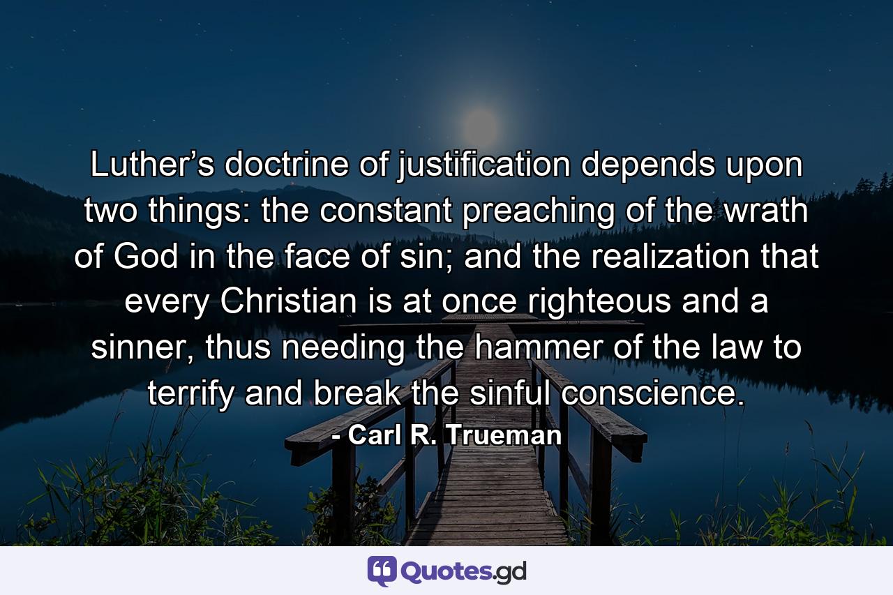 Luther’s doctrine of justification depends upon two things: the constant preaching of the wrath of God in the face of sin; and the realization that every Christian is at once righteous and a sinner, thus needing the hammer of the law to terrify and break the sinful conscience. - Quote by Carl R. Trueman