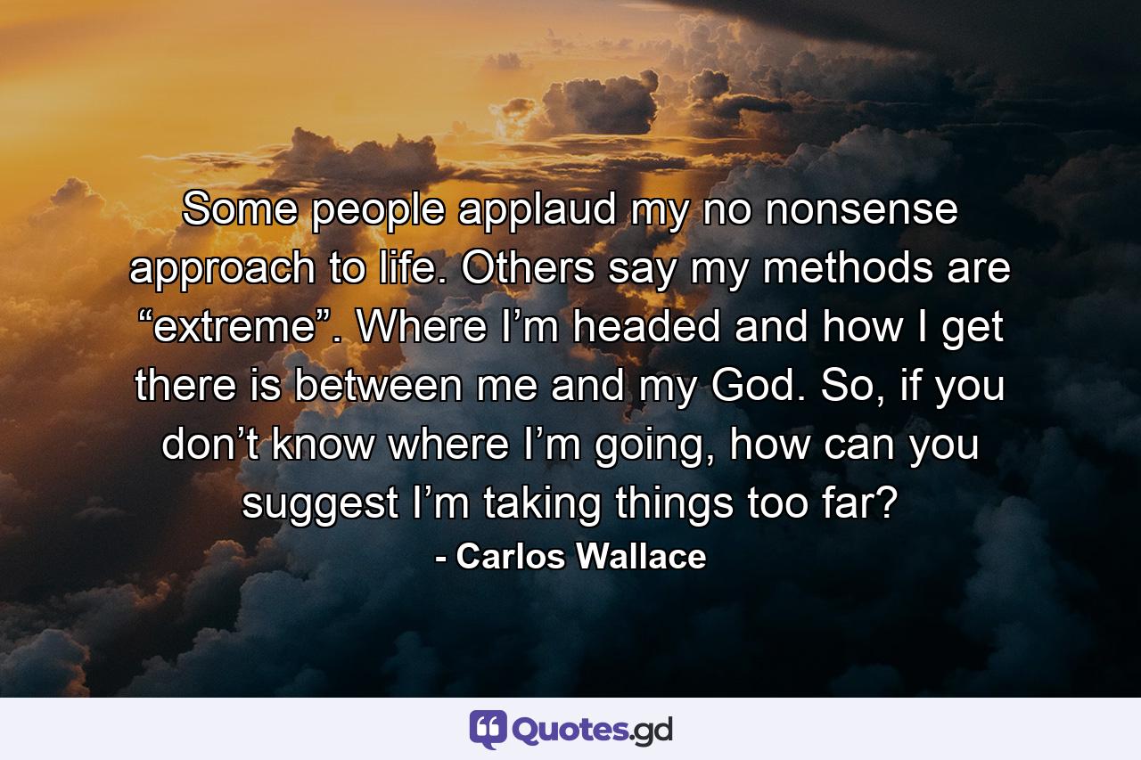 Some people applaud my no nonsense approach to life. Others say my methods are “extreme”. Where I’m headed and how I get there is between me and my God. So, if you don’t know where I’m going, how can you suggest I’m taking things too far? - Quote by Carlos Wallace