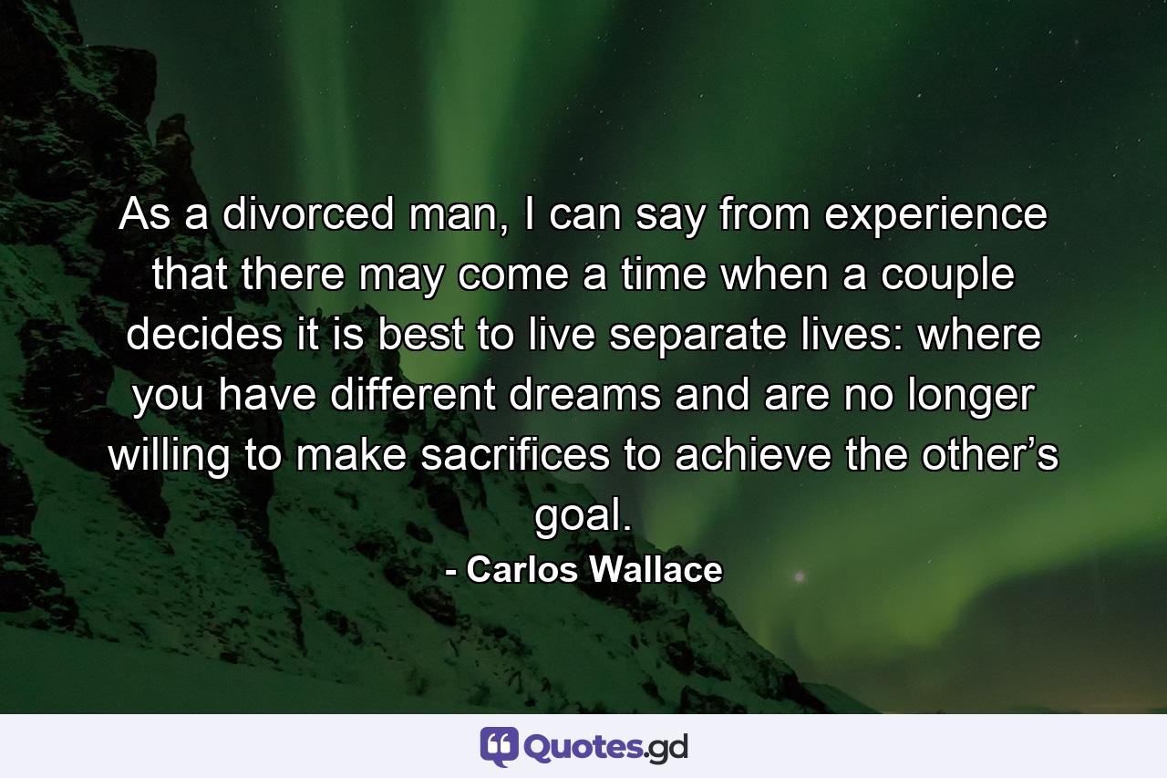 As a divorced man, I can say from experience that there may come a time when a couple decides it is best to live separate lives: where you have different dreams and are no longer willing to make sacrifices to achieve the other’s goal. - Quote by Carlos Wallace