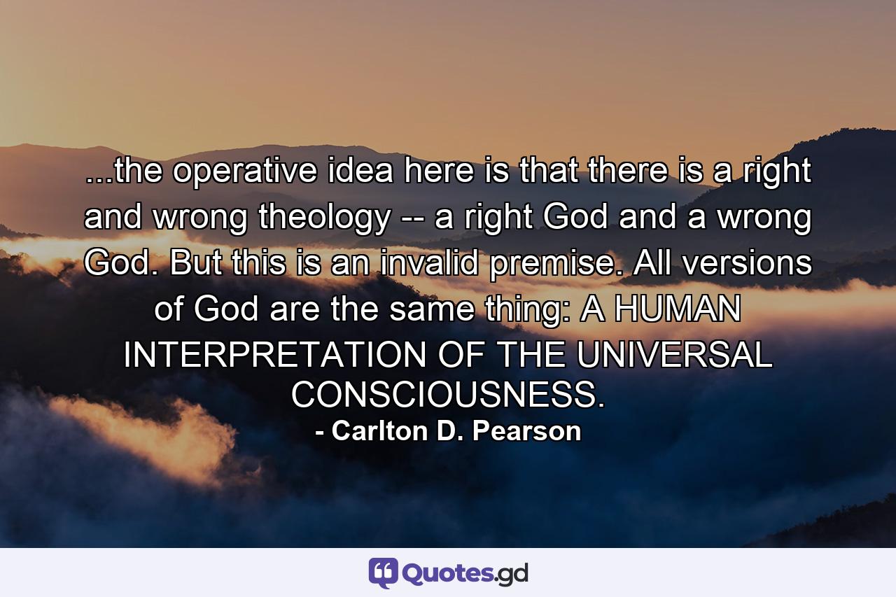 ...the operative idea here is that there is a right and wrong theology -- a right God and a wrong God. But this is an invalid premise. All versions of God are the same thing: A HUMAN INTERPRETATION OF THE UNIVERSAL CONSCIOUSNESS. - Quote by Carlton D. Pearson