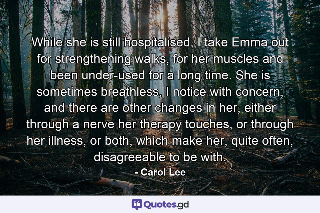 While she is still hospitalised, I take Emma out for strengthening walks, for her muscles and been under-used for a long time. She is sometimes breathless, I notice with concern, and there are other changes in her, either through a nerve her therapy touches, or through her illness, or both, which make her, quite often, disagreeable to be with. - Quote by Carol Lee
