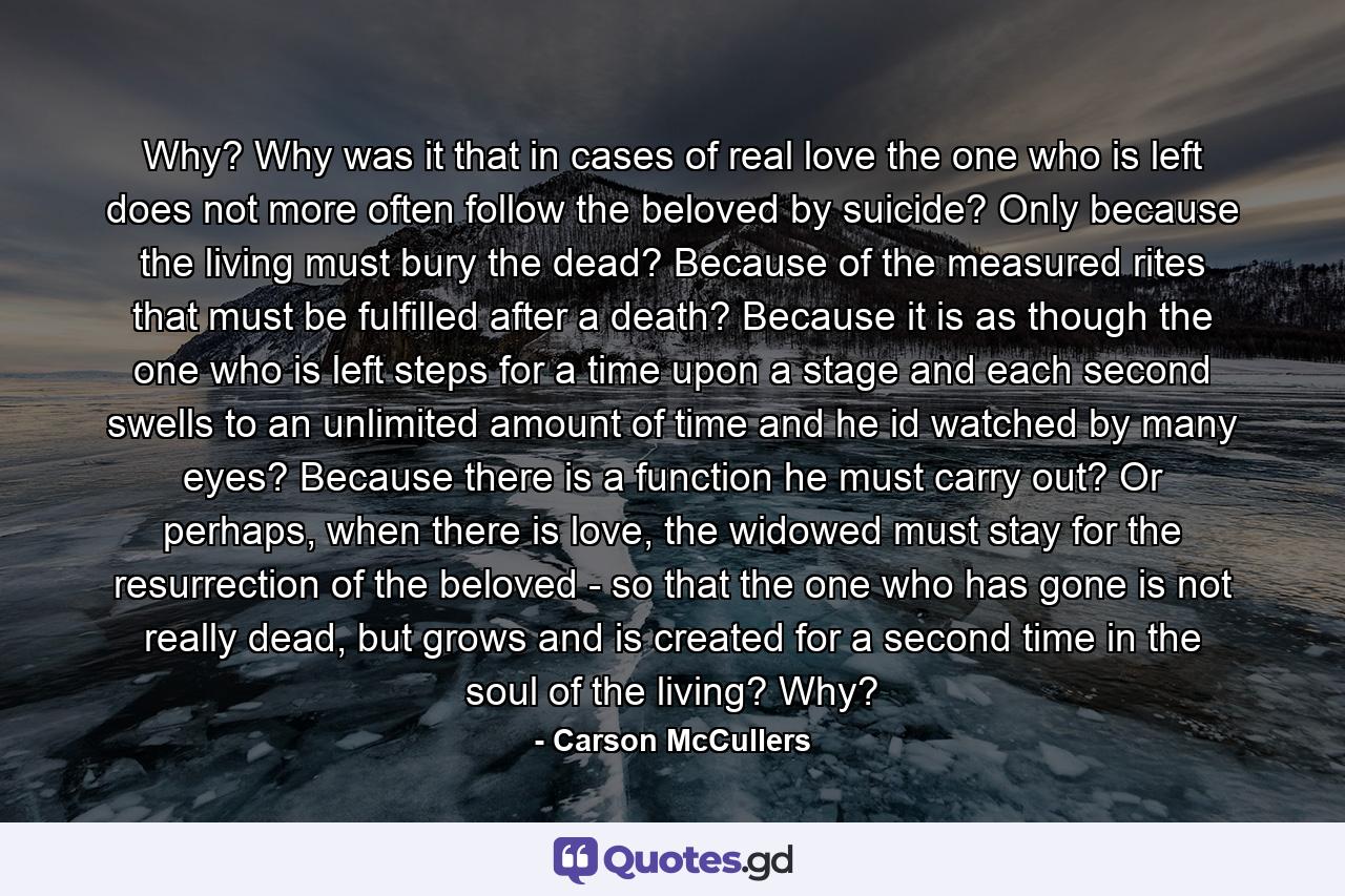 Why? Why was it that in cases of real love the one who is left does not more often follow the beloved by suicide? Only because the living must bury the dead? Because of the measured rites that must be fulfilled after a death? Because it is as though the one who is left steps for a time upon a stage and each second swells to an unlimited amount of time and he id watched by many eyes? Because there is a function he must carry out? Or perhaps, when there is love, the widowed must stay for the resurrection of the beloved - so that the one who has gone is not really dead, but grows and is created for a second time in the soul of the living? Why? - Quote by Carson McCullers