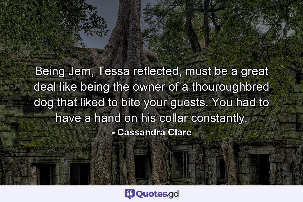 Being Jem, Tessa reflected, must be a great deal like being the owner of a thouroughbred dog that liked to bite your guests. You had to have a hand on his collar constantly. - Quote by Cassandra Clare