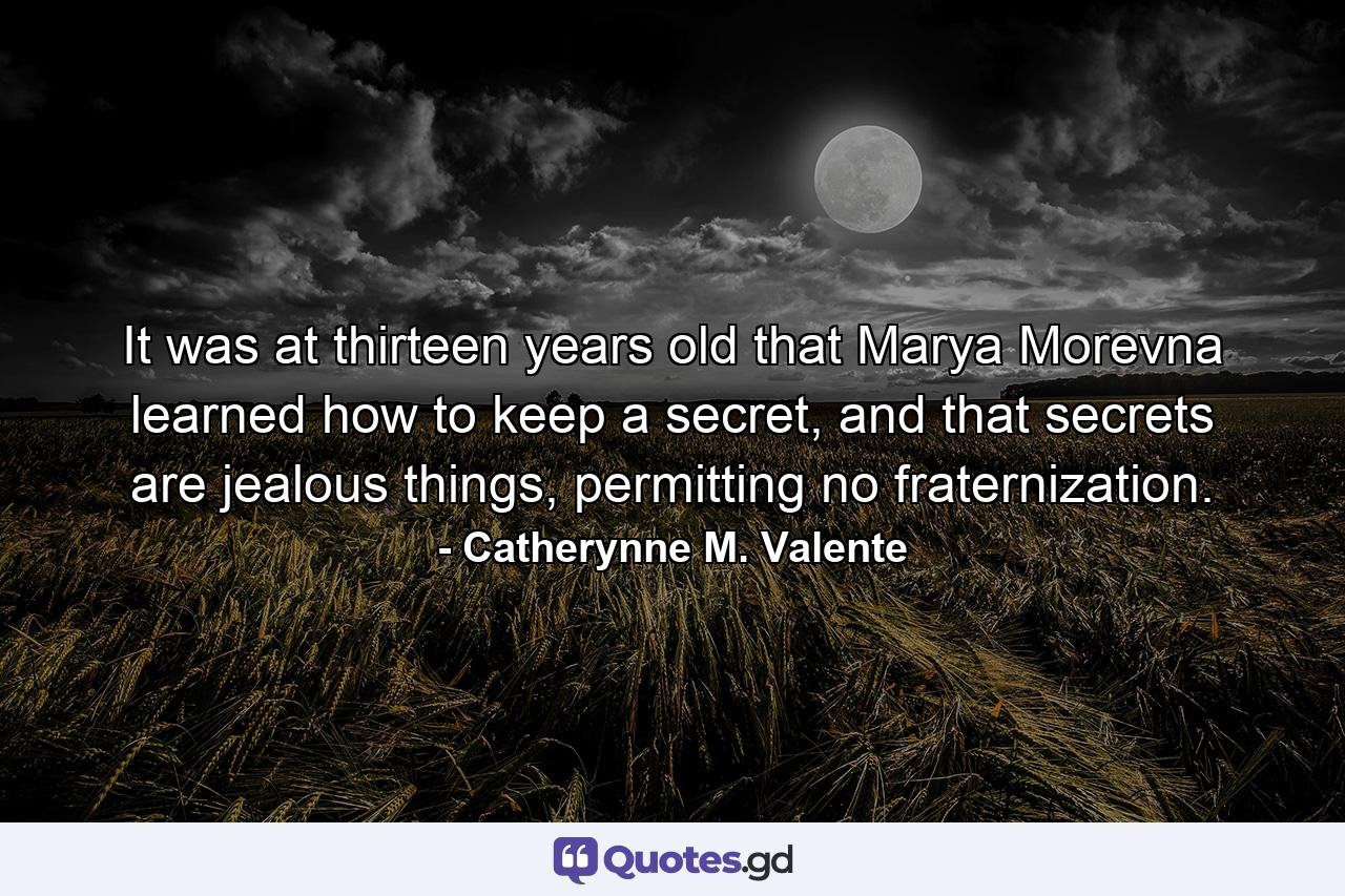 It was at thirteen years old that Marya Morevna learned how to keep a secret, and that secrets are jealous things, permitting no fraternization. - Quote by Catherynne M. Valente