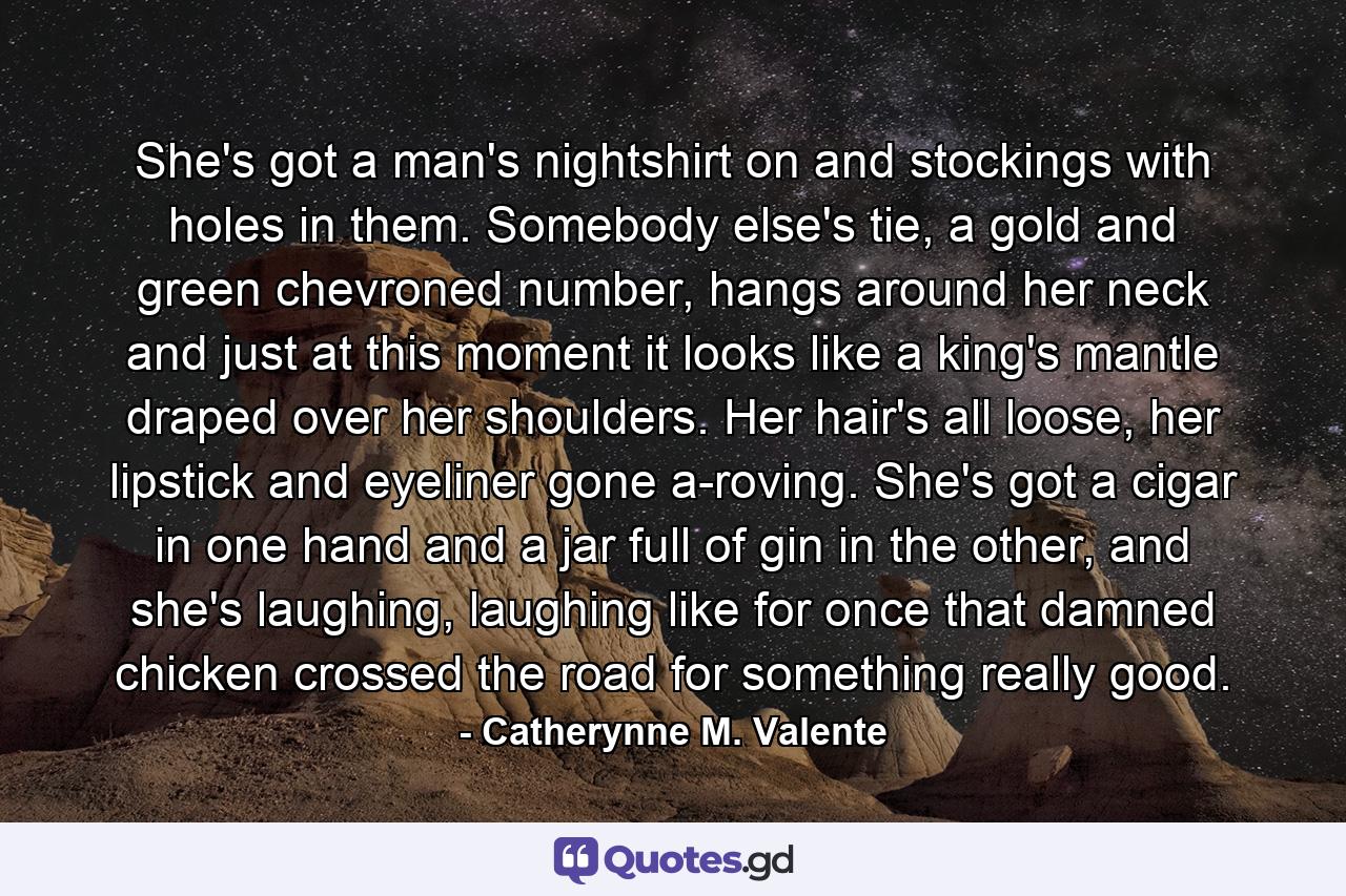 She's got a man's nightshirt on and stockings with holes in them. Somebody else's tie, a gold and green chevroned number, hangs around her neck and just at this moment it looks like a king's mantle draped over her shoulders. Her hair's all loose, her lipstick and eyeliner gone a-roving. She's got a cigar in one hand and a jar full of gin in the other, and she's laughing, laughing like for once that damned chicken crossed the road for something really good. - Quote by Catherynne M. Valente