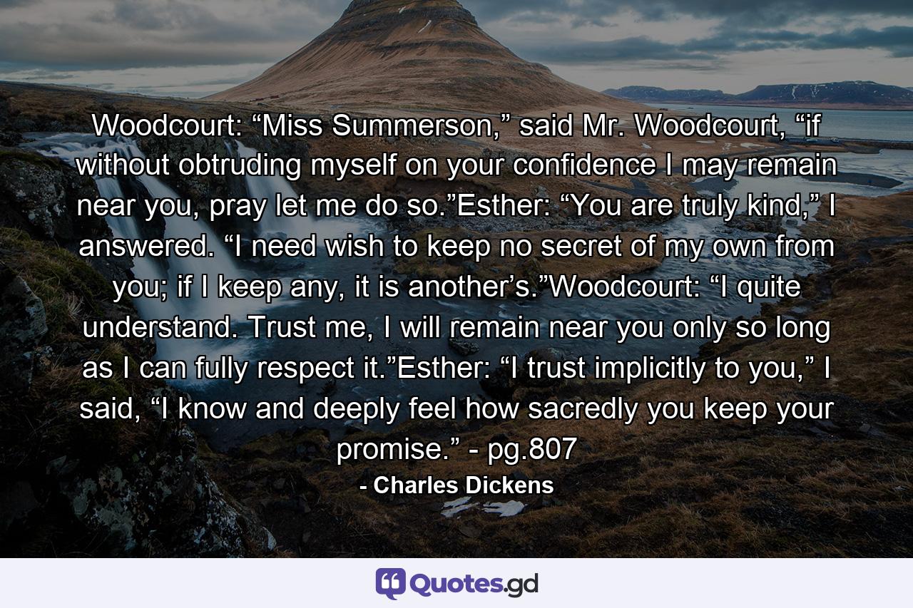 Woodcourt: “Miss Summerson,” said Mr. Woodcourt, “if without obtruding myself on your confidence I may remain near you, pray let me do so.”Esther: “You are truly kind,” I answered. “I need wish to keep no secret of my own from you; if I keep any, it is another’s.”Woodcourt: “I quite understand. Trust me, I will remain near you only so long as I can fully respect it.”Esther: “I trust implicitly to you,” I said, “I know and deeply feel how sacredly you keep your promise.” - pg.807 - Quote by Charles Dickens