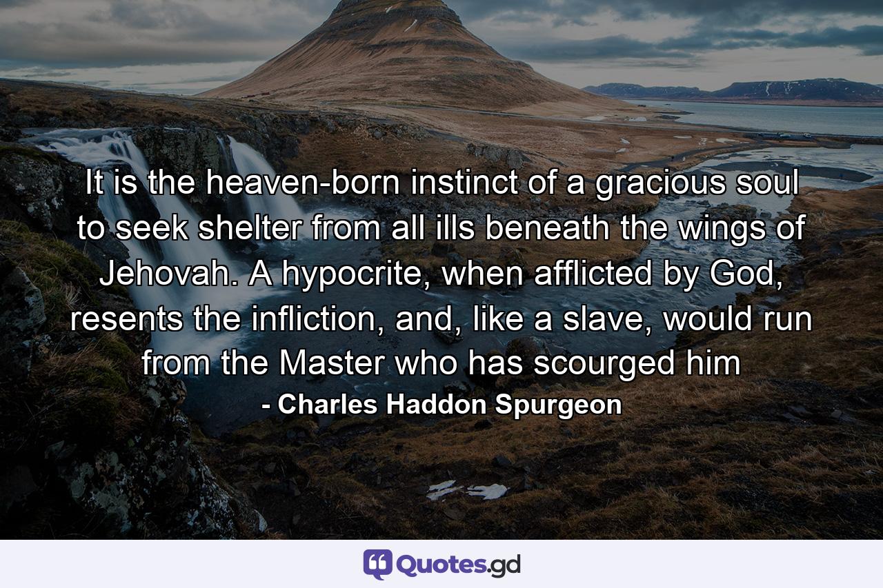 It is the heaven-born instinct of a gracious soul to seek shelter from all ills beneath the wings of Jehovah. A hypocrite, when afflicted by God, resents the infliction, and, like a slave, would run from the Master who has scourged him - Quote by Charles Haddon Spurgeon