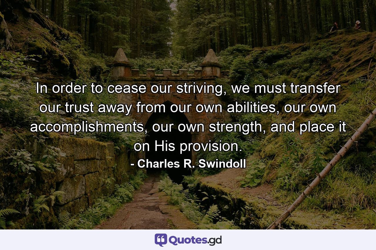 In order to cease our striving, we must transfer our trust away from our own abilities, our own accomplishments, our own strength, and place it on His provision. - Quote by Charles R. Swindoll