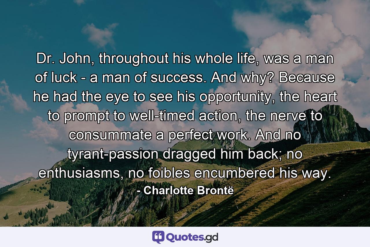 Dr. John, throughout his whole life, was a man of luck - a man of success. And why? Because he had the eye to see his opportunity, the heart to prompt to well-timed action, the nerve to consummate a perfect work. And no tyrant-passion dragged him back; no enthusiasms, no foibles encumbered his way. - Quote by Charlotte Brontë