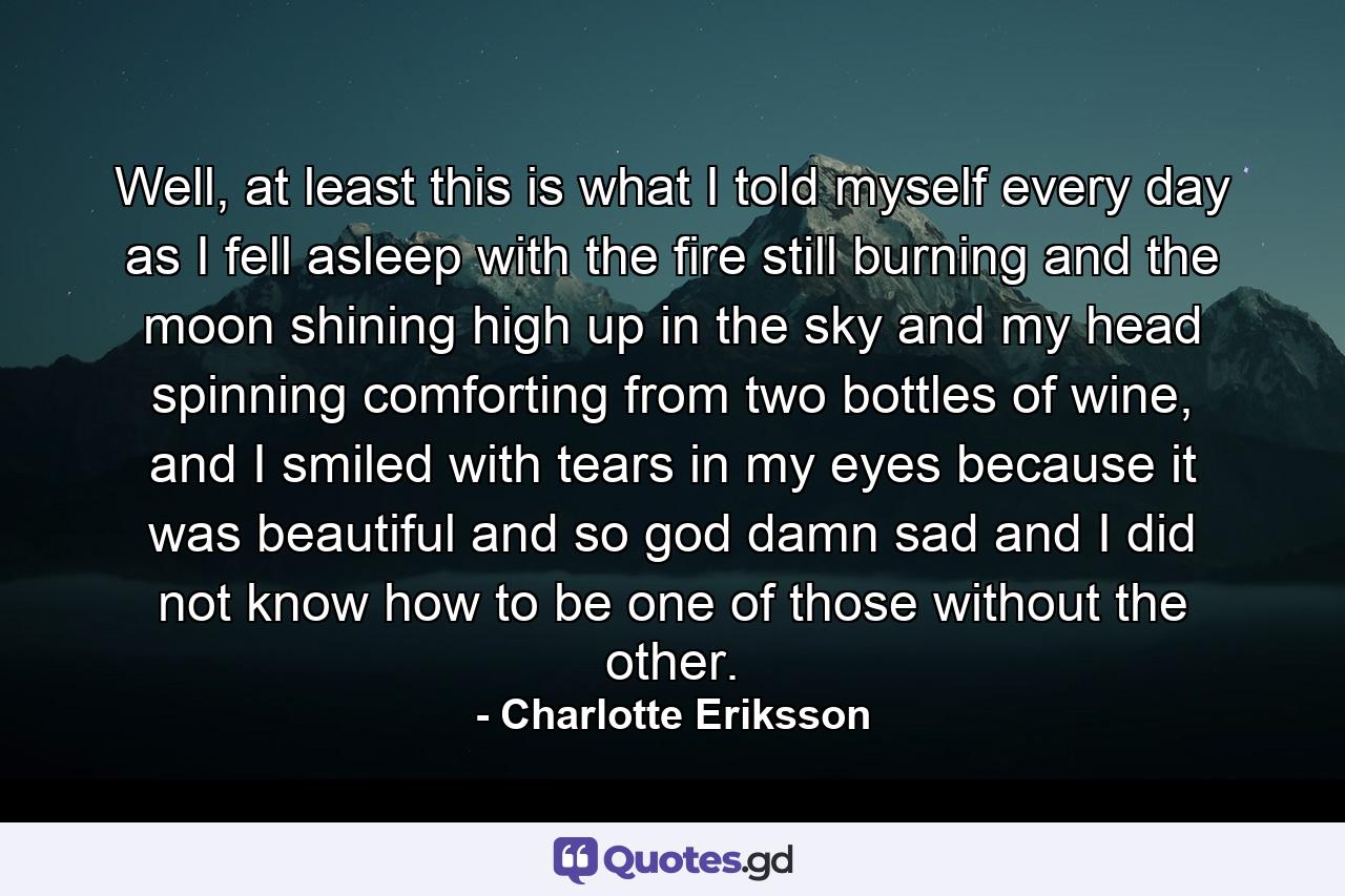 Well, at least this is what I told myself every day as I fell asleep with the fire still burning and the moon shining high up in the sky and my head spinning comforting from two bottles of wine, and I smiled with tears in my eyes because it was beautiful and so god damn sad and I did not know how to be one of those without the other. - Quote by Charlotte Eriksson