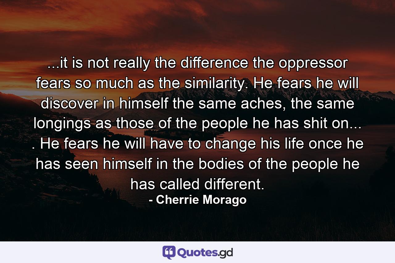 ...it is not really the difference the oppressor fears so much as the similarity. He fears he will discover in himself the same aches, the same longings as those of the people he has shit on... . He fears he will have to change his life once he has seen himself in the bodies of the people he has called different. - Quote by Cherrie Morago