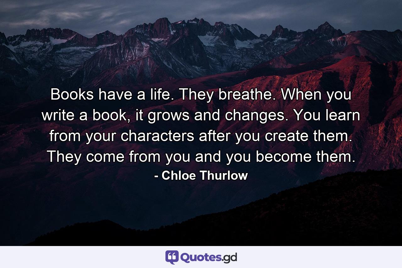 Books have a life. They breathe. When you write a book, it grows and changes. You learn from your characters after you create them. They come from you and you become them. - Quote by Chloe Thurlow