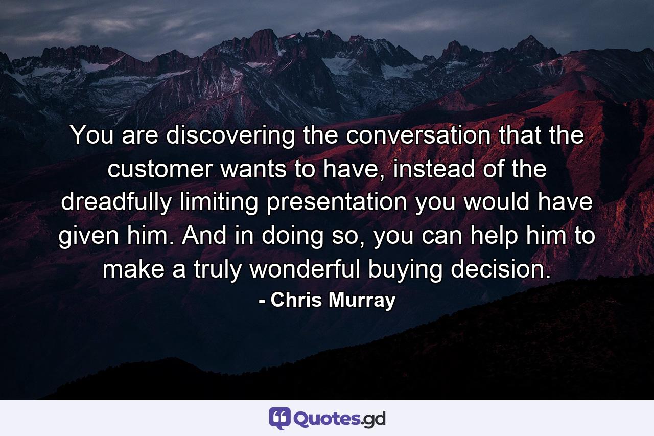 You are discovering the conversation that the customer wants to have, instead of the dreadfully limiting presentation you would have given him. And in doing so, you can help him to make a truly wonderful buying decision. - Quote by Chris Murray