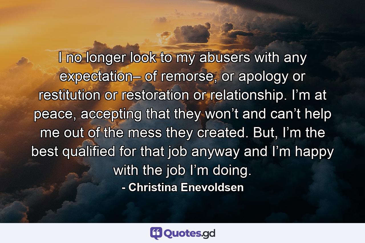 I no longer look to my abusers with any expectation– of remorse, or apology or restitution or restoration or relationship. I’m at peace, accepting that they won’t and can’t help me out of the mess they created. But, I’m the best qualified for that job anyway and I’m happy with the job I’m doing. - Quote by Christina Enevoldsen