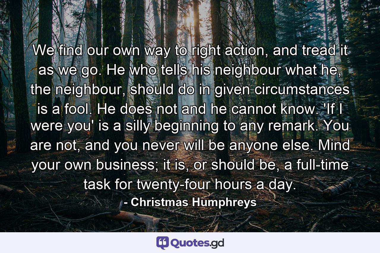 We find our own way to right action, and tread it as we go. He who tells his neighbour what he, the neighbour, should do in given circumstances is a fool. He does not and he cannot know. 'If I were you' is a silly beginning to any remark. You are not, and you never will be anyone else. Mind your own business; it is, or should be, a full-time task for twenty-four hours a day. - Quote by Christmas Humphreys