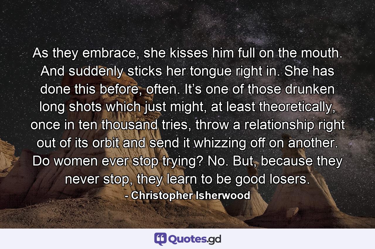 As they embrace, she kisses him full on the mouth. And suddenly sticks her tongue right in. She has done this before, often. It’s one of those drunken long shots which just might, at least theoretically, once in ten thousand tries, throw a relationship right out of its orbit and send it whizzing off on another. Do women ever stop trying? No. But, because they never stop, they learn to be good losers. - Quote by Christopher Isherwood