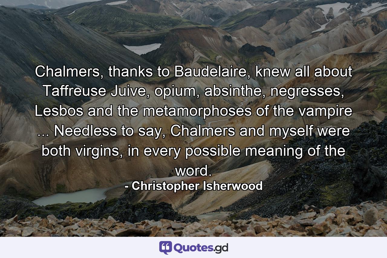 Chalmers, thanks to Baudelaire, knew all about Taffreuse Juive, opium, absinthe, negresses, Lesbos and the metamorphoses of the vampire ... Needless to say, Chalmers and myself were both virgins, in every possible meaning of the word. - Quote by Christopher Isherwood