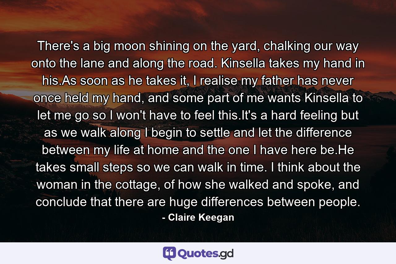 There's a big moon shining on the yard, chalking our way onto the lane and along the road. Kinsella takes my hand in his.As soon as he takes it, I realise my father has never once held my hand, and some part of me wants Kinsella to let me go so I won't have to feel this.It's a hard feeling but as we walk along I begin to settle and let the difference between my life at home and the one I have here be.He takes small steps so we can walk in time. I think about the woman in the cottage, of how she walked and spoke, and conclude that there are huge differences between people. - Quote by Claire Keegan