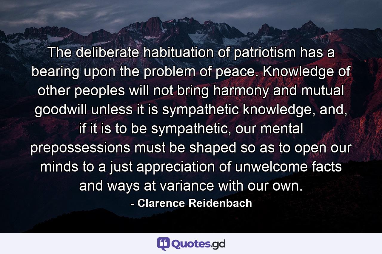 The deliberate habituation of patriotism has a bearing upon the problem of peace. Knowledge of other peoples will not bring harmony and mutual goodwill unless it is sympathetic knowledge, and, if it is to be sympathetic, our mental prepossessions must be shaped so as to open our minds to a just appreciation of unwelcome facts and ways at variance with our own. - Quote by Clarence Reidenbach