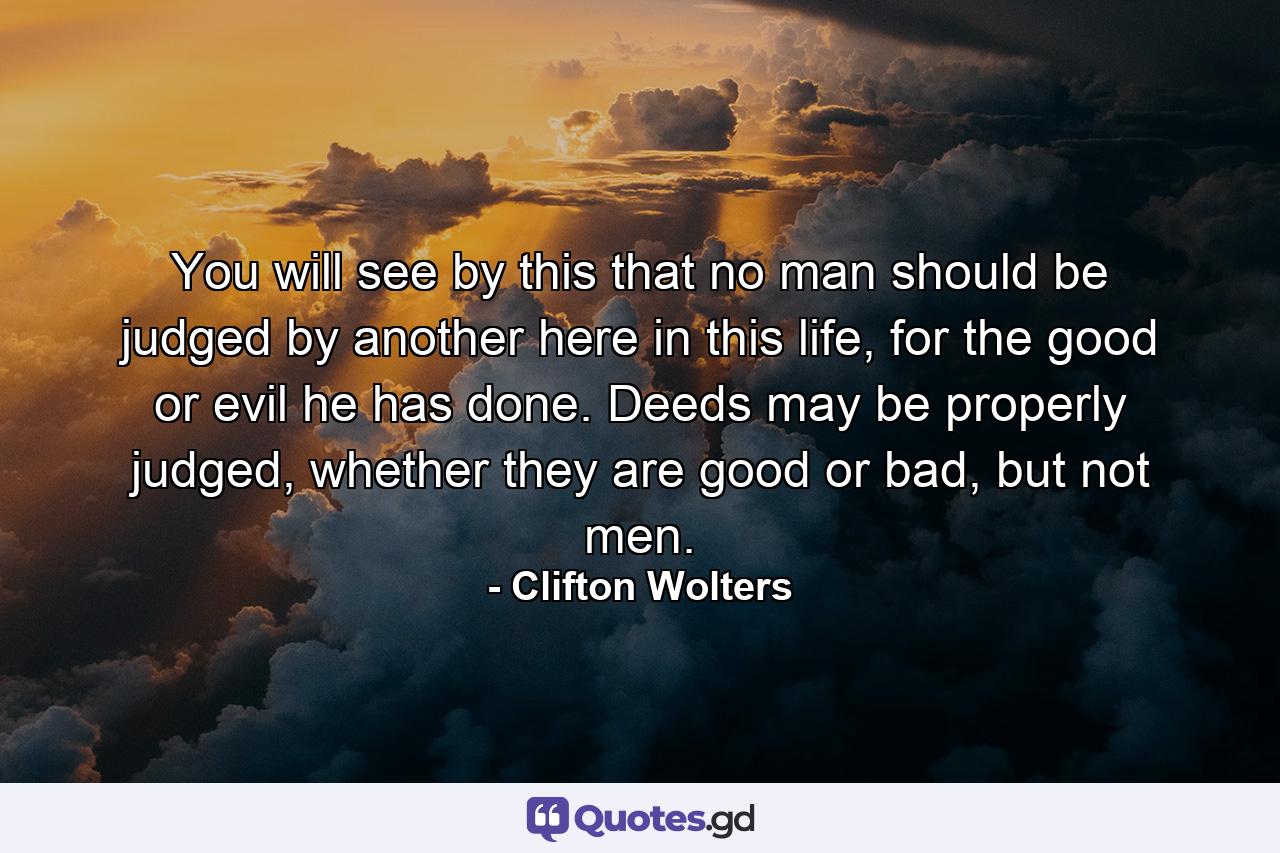 You will see by this that no man should be judged by another here in this life, for the good or evil he has done. Deeds may be properly judged, whether they are good or bad, but not men. - Quote by Clifton Wolters