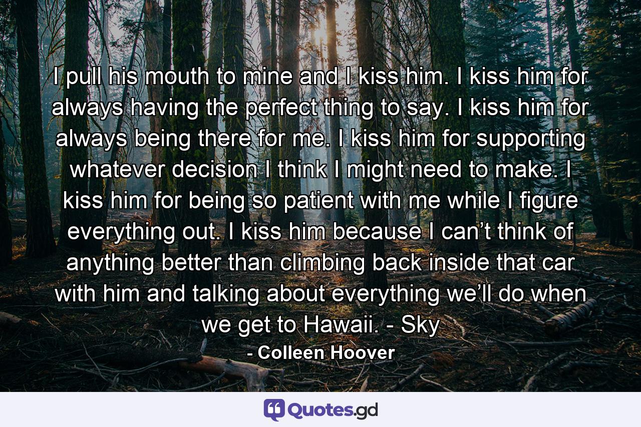 I pull his mouth to mine and I kiss him. I kiss him for always having the perfect thing to say. I kiss him for always being there for me. I kiss him for supporting whatever decision I think I might need to make. I kiss him for being so patient with me while I figure everything out. I kiss him because I can’t think of anything better than climbing back inside that car with him and talking about everything we’ll do when we get to Hawaii. - Sky - Quote by Colleen Hoover