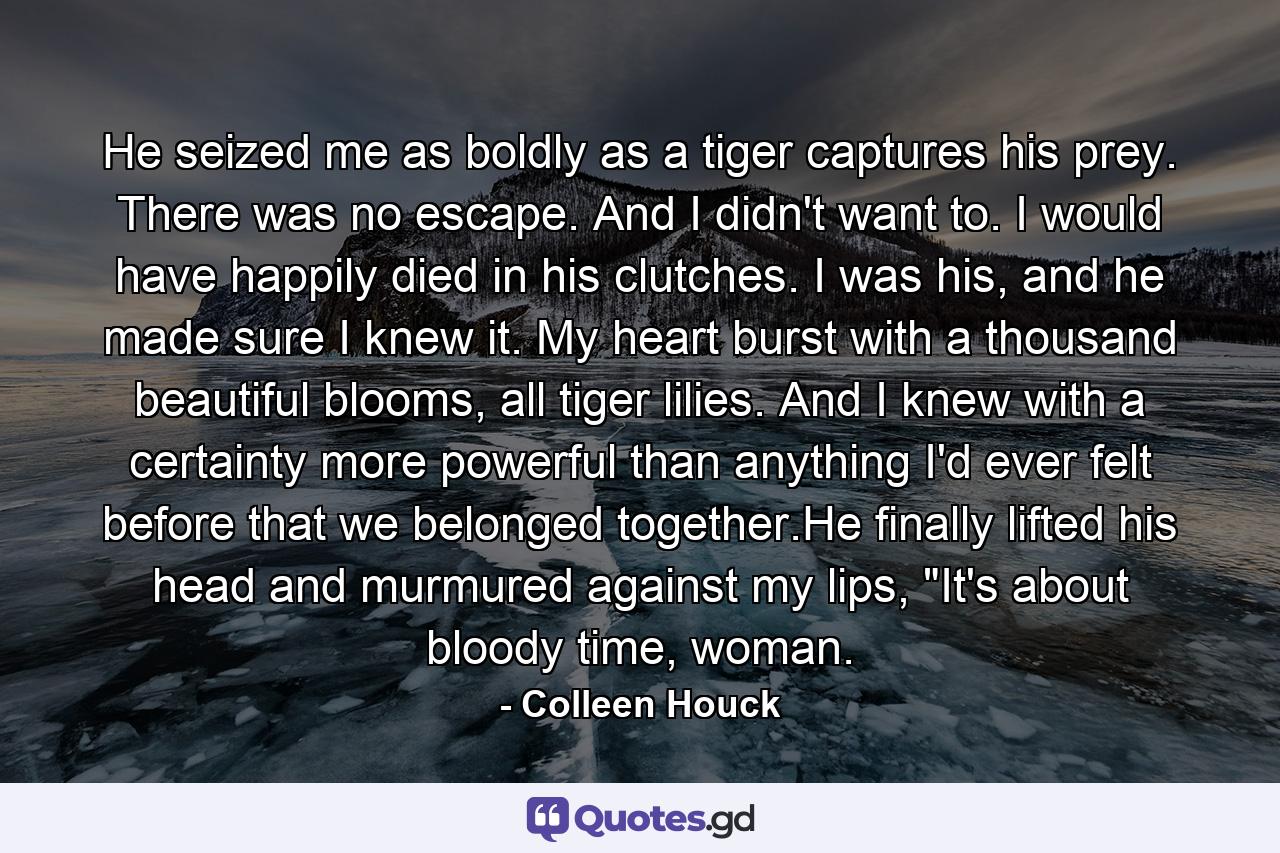 He seized me as boldly as a tiger captures his prey. There was no escape. And I didn't want to. I would have happily died in his clutches. I was his, and he made sure I knew it. My heart burst with a thousand beautiful blooms, all tiger lilies. And I knew with a certainty more powerful than anything I'd ever felt before that we belonged together.He finally lifted his head and murmured against my lips, 