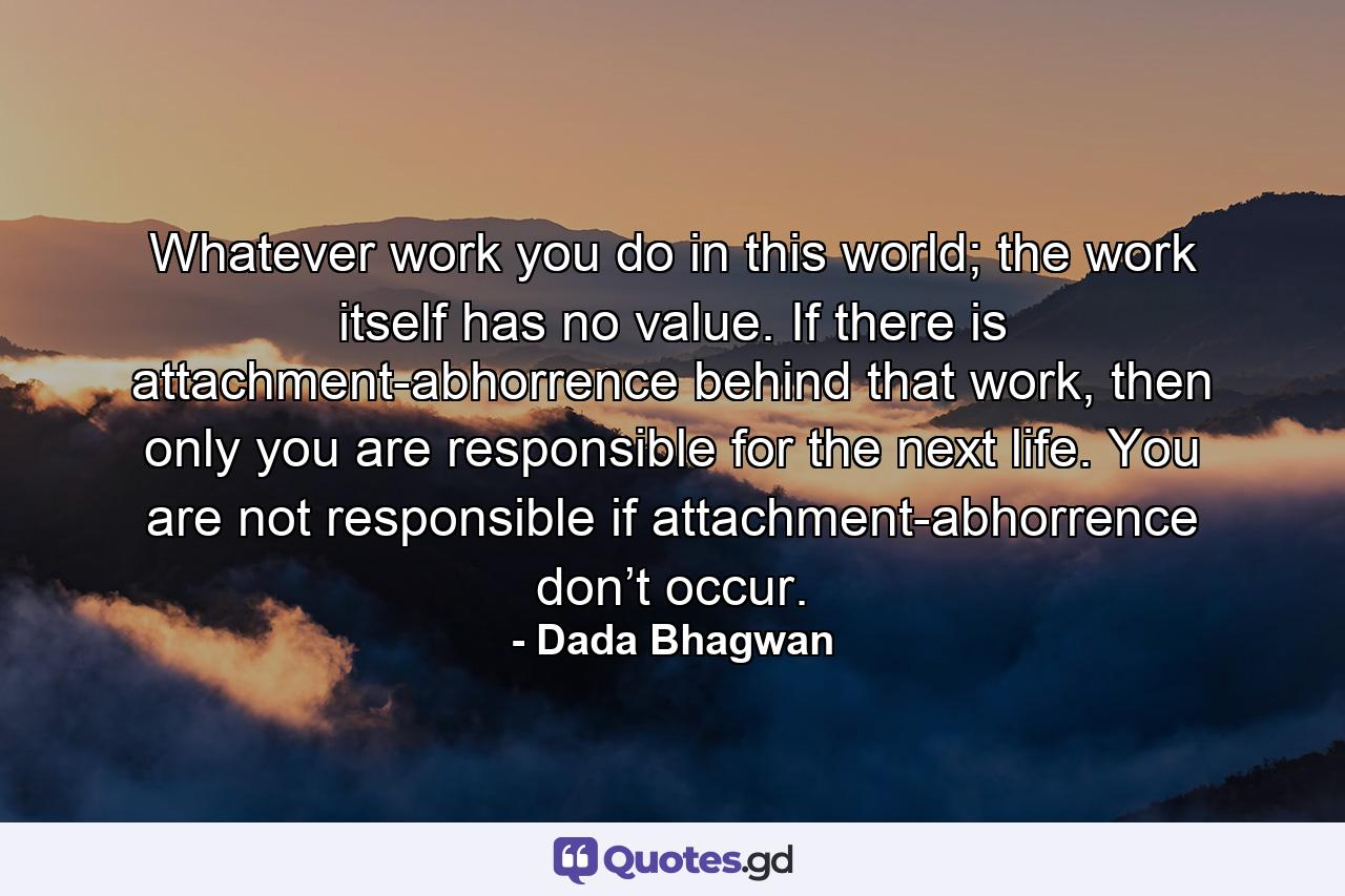 Whatever work you do in this world; the work itself has no value. If there is attachment-abhorrence behind that work, then only you are responsible for the next life. You are not responsible if attachment-abhorrence don’t occur. - Quote by Dada Bhagwan