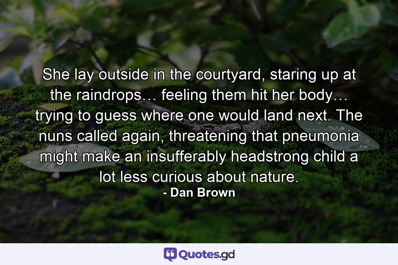 She lay outside in the courtyard, staring up at the raindrops… feeling them hit her body… trying to guess where one would land next. The nuns called again, threatening that pneumonia might make an insufferably headstrong child a lot less curious about nature. - Quote by Dan Brown