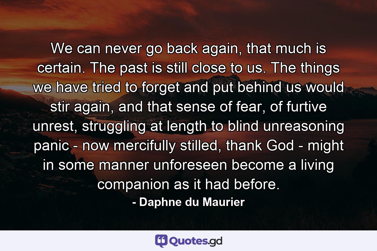 We can never go back again, that much is certain. The past is still close to us. The things we have tried to forget and put behind us would stir again, and that sense of fear, of furtive unrest, struggling at length to blind unreasoning panic - now mercifully stilled, thank God - might in some manner unforeseen become a living companion as it had before. - Quote by Daphne du Maurier