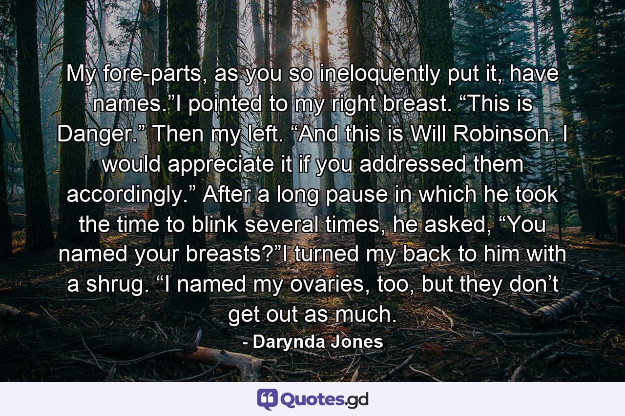 My fore-parts, as you so ineloquently put it, have names.”I pointed to my right breast. “This is Danger.” Then my left. “And this is Will Robinson. I would appreciate it if you addressed them accordingly.” After a long pause in which he took the time to blink several times, he asked, “You named your breasts?”I turned my back to him with a shrug. “I named my ovaries, too, but they don’t get out as much. - Quote by Darynda Jones