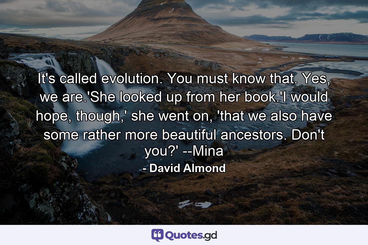 It's called evolution. You must know that. Yes, we are.'She looked up from her book.'I would hope, though,' she went on, 'that we also have some rather more beautiful ancestors. Don't you?' --Mina - Quote by David Almond