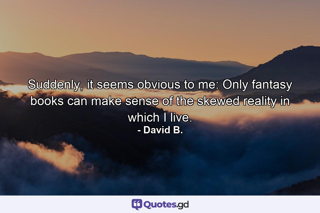 Suddenly, it seems obvious to me: Only fantasy books can make sense of the skewed reality in which I live. - Quote by David B.