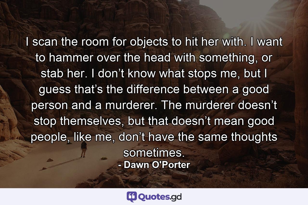 I scan the room for objects to hit her with. I want to hammer over the head with something, or stab her. I don’t know what stops me, but I guess that’s the difference between a good person and a murderer. The murderer doesn’t stop themselves, but that doesn’t mean good people, like me, don’t have the same thoughts sometimes. - Quote by Dawn O'Porter